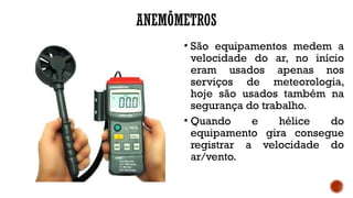 ANEMÔMETROS
• São equipamentos medem a
velocidade do ar, no início
eram usados apenas nos
serviços de meteorologia,
hoje são usados também na
segurança do trabalho.
• Quando e hélice do
equipamento gira consegue
registrar a velocidade do
ar/vento.
 