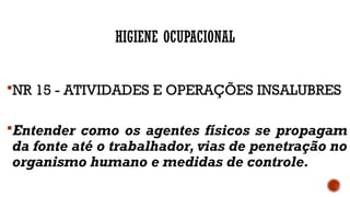 HIGIENE OCUPACIONAL
NR 15 - ATIVIDADES E OPERAÇÕES INSALUBRES
Entender como os agentes físicos se propagam
da fonte até o trabalhador, vias de penetração no
organismo humano e medidas de controle.
 