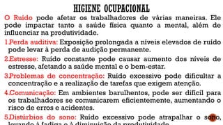 HIGIENE OCUPACIONAL
O Ruído pode afetar os trabalhadores de várias maneiras. Ele
pode impactar tanto a saúde física quanto a mental, além de
influenciar na produtividade.
1.Perda auditiva: Exposição prolongada a níveis elevados de ruído
pode levar à perda de audição permanente.
2.Estresse: Ruído constante pode causar aumento dos níveis de
estresse, afetando a saúde mental e o bem-estar.
3.Problemas de concentração: Ruído excessivo pode dificultar a
concentração e a realização de tarefas que exigem atenção.
4.Comunicação: Em ambientes barulhentos, pode ser difícil para
os trabalhadores se comunicarem eficientemente, aumentando o
risco de erros e acidentes.
5.Distúrbios do sono: Ruído excessivo pode atrapalhar o sono,
 
