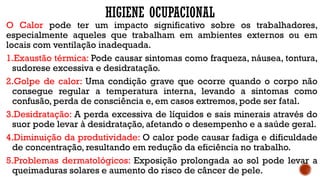 HIGIENE OCUPACIONAL
O Calor pode ter um impacto significativo sobre os trabalhadores,
especialmente aqueles que trabalham em ambientes externos ou em
locais com ventilação inadequada.
1.Exaustão térmica: Pode causar sintomas como fraqueza, náusea, tontura,
sudorese excessiva e desidratação.
2.Golpe de calor: Uma condição grave que ocorre quando o corpo não
consegue regular a temperatura interna, levando a sintomas como
confusão, perda de consciência e, em casos extremos, pode ser fatal.
3.Desidratação: A perda excessiva de líquidos e sais minerais através do
suor pode levar à desidratação, afetando o desempenho e a saúde geral.
4.Diminuição da produtividade: O calor pode causar fadiga e dificuldade
de concentração, resultando em redução da eficiência no trabalho.
5.Problemas dermatológicos: Exposição prolongada ao sol pode levar a
queimaduras solares e aumento do risco de câncer de pele.
 