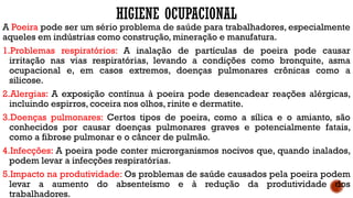 HIGIENE OCUPACIONAL
A Poeira pode ser um sério problema de saúde para trabalhadores, especialmente
aqueles em indústrias como construção, mineração e manufatura.
1.Problemas respiratórios: A inalação de partículas de poeira pode causar
irritação nas vias respiratórias, levando a condições como bronquite, asma
ocupacional e, em casos extremos, doenças pulmonares crônicas como a
silicose.
2.Alergias: A exposição contínua à poeira pode desencadear reações alérgicas,
incluindo espirros, coceira nos olhos, rinite e dermatite.
3.Doenças pulmonares: Certos tipos de poeira, como a sílica e o amianto, são
conhecidos por causar doenças pulmonares graves e potencialmente fatais,
como a fibrose pulmonar e o câncer de pulmão.
4.Infecções: A poeira pode conter microrganismos nocivos que, quando inalados,
podem levar a infecções respiratórias.
5.Impacto na produtividade: Os problemas de saúde causados pela poeira podem
levar a aumento do absenteísmo e à redução da produtividade dos
trabalhadores.
 