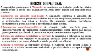 HIGIENE OCUPACIONAL
A exposição prolongada à Vibração no ambiente de trabalho pode ter sérios
efeitos sobre a saúde dos trabalhadores. Aqui estão alguns dos impactos mais
comuns:
1.Síndrome da vibração mão-braço: A exposição contínua à vibração de
ferramentas manuais pode causar danos aos vasos sanguíneos, nervos, músculos
e articulações das mãos e braços. Os sintomas incluem dormência,
formigamento, perda de força e coordenação, além de dor.
2.Transtornos musculoesqueléticos: A vibração pode contribuir para o
desenvolvimento de problemas musculoesqueléticos, como dores nas costas,
pescoço e ombros, devido à postura inadequada e movimentos repetitivos.
3.Danos aos sistemas circulatório e nervoso: A exposição a vibrações de corpo
inteiro, como em veículos e máquinas pesadas, pode levar a problemas
circulatórios e nervosos, afetando a saúde geral do trabalhador.
4.Fadiga e estresse: A exposição contínua à vibração pode causar fadiga e
aumentar os níveis de estresse, reduzindo a produtividade e a capacidade de
concentração.
 