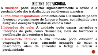 HIGIENE OCUPACIONAL
A umidade pode impactar significativamente a saúde e a
produtividade dos trabalhadores em diversas maneiras:
1.Problemas respiratórios: Ambientes com alta umidade podem
favorecer o crescimento de fungos e ácaros, contribuindo para
alergias e doenças respiratórias, como a asma.
2.Infecções de pele: A umidade pode causar irritações e
infecções de pele, como dermatites, além de favorecer a
proliferação de bactérias e fungos.
3.Desconforto térmico: A alta umidade pode dificultar a
evaporação do suor, causando sensação de calor e
desconforto, além de aumentar a fadiga e reduzir a
produtividade
 