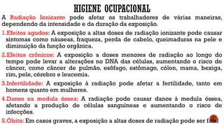 HIGIENE OCUPACIONAL
A Radiação Ionizante pode afetar os trabalhadores de várias maneiras,
dependendo da intensidade e da duração da exposição.
1.Efeitos agudos: A exposição a altas doses de radiação ionizante pode causar
sintomas como náuseas, fraqueza, perda de cabelo, queimaduras na pele e
diminuição da função orgânica.
2.Efeitos crônicos: A exposição a doses menores de radiação ao longo do
tempo pode levar a alterações no DNA das células, aumentando o risco de
câncer, como câncer de pulmão, esôfago, estômago, cólon, mama, bexiga,
rim, pele, cérebro e leucemia.
3.Infertilidade: A exposição à radiação pode afetar a fertilidade, tanto em
homens quanto em mulheres.
4.Danos na medula óssea: A radiação pode causar danos à medula óssea,
afetando a produção de células sanguíneas e aumentando o risco de
infecções.
5.Óbito: Em casos graves, a exposição a altas doses de radiação pode ser fatal
 