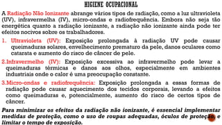 HIGIENE OCUPACIONAL
A Radiação Não Ionizante abrange vários tipos de radiação, como a luz ultravioleta
(UV), infravermelha (IV), micro-ondas e radiofrequência. Embora não seja tão
energética quanto a radiação ionizante, a radiação não ionizante ainda pode ter
efeitos nocivos sobre os trabalhadores.
1. Ultravioleta (UV): Exposição prolongada à radiação UV pode causar
queimaduras solares, envelhecimento prematuro da pele, danos oculares como
catarata e aumento do risco de câncer de pele.
2.Infravermelho (IV): Exposição excessiva ao infravermelho pode levar a
queimaduras térmicas e danos aos olhos, especialmente em ambientes
industriais onde o calor é uma preocupação constante.
3.Micro-ondas e radiofrequência: Exposição prolongada a essas formas de
radiação pode causar aquecimento dos tecidos corporais, levando a efeitos
como queimaduras e, potencialmente, aumento do risco de certos tipos de
câncer.
Para minimizar os efeitos da radiação não ionizante, é essencial implementar
medidas de proteção, como o uso de roupas adequadas, óculos de proteção, e
limitar o tempo de exposição.
 
