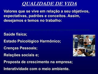QUALIDADE DE VIDAValores que se vive em relação a seu objetivos, expectativas, padrões e conceitos. Assim, desejamos e temos no trabalho:Saúde física;Estado Psicológico Harmônico;Crenças Pessoais;Relações sociais e;Proposta de crescimento na empresa;Interatividade com o meio ambiente.