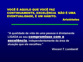 VOCÊ É AQUILO QUE VOCÊ FAZ CONTINUAMENTE, EXCELÊNCIA  NÃO É UMA EVENTUALIDADE, É UM HÁBITO.                         Aristóteles“A qualidade de vida de uma pessoa é diretamente LIGADA ao seu compromisso com a excelência, independentemente da área de atuação que ele escolheu.”Vincent T. Lombardi