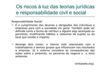Os riscos à luz das teorias jurídicas
e responsabilidade civil e social
Responsabilidade Social:
 É o cumprimento dos deveres e obrigações dos indivíduos e
empresas para com a sociedade em geral. Também pode ser
definida como a forma de retribuir a alguém algo alcançado ou
permitido, modificando hábitos e costumes do sujeito ou do
local que recebe o impacto.
 Abrange dois níveis: o interno está relacionado com o
trabalhadores e demais grupos que influenciam nos resultados
a empresa. Já o externo considera as consequências das
ações sobre o ambiente, os parceiros de negocio e o meio
ambiente.
(wikipedia.org).
 