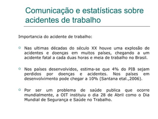 Comunicação e estatísticas sobre
acidentes de trabalho
Importancia do acidente de trabalho:
 Nas ultimas décadas do século XX houve uma explosão de
acidentes e doenças em muitos países, chegando a um
acidente fatal a cada duas horas e meia de trabalho no Brasil.
 Nos países desenvolvidos, estima-se que 4% do PIB sejam
perdidos por doenças e acidentes. Nos países em
desenvolvimento pode chegar a 10% (Santana etal.,2006).
 Por ser um problema de saúde publica que ocorre
mundialmente, a OIT instituiu o dia 28 de Abril como o Dia
Mundial de Segurança e Saúde no Trabalho.
 