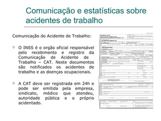 Comunicação e estatísticas sobre
acidentes de trabalho
Comunicação do Acidente de Trabalho:
 O INSS é o orgão oficial responsável
pelo recebimento e registro da
Comunicação de Acidente de
Trabalho – CAT. Neste documentos
são notificados os acidentes de
trabalho e as doenças ocupacionais.
 A CAT deve ser registrada em 24h e
pode ser emitida pela empresa,
sindicato, médico que atendeu,
autoridade pública e o próprio
acidentado.
 