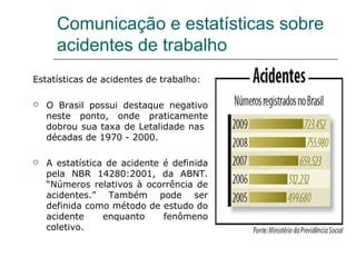 Comunicação e estatísticas sobre
acidentes de trabalho
Estatísticas de acidentes de trabalho:
 O Brasil possui destaque negativo
neste ponto, onde praticamente
dobrou sua taxa de Letalidade nas
décadas de 1970 - 2000.
 A estatística de acidente é definida
pela NBR 14280:2001, da ABNT.
“Números relativos à ocorrência de
acidentes.” Também pode ser
definida como método de estudo do
acidente enquanto fenômeno
coletivo.
 