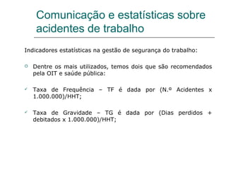 Comunicação e estatísticas sobre
acidentes de trabalho
Indicadores estatísticas na gestão de segurança do trabalho:
 Dentre os mais utilizados, temos dois que são recomendados
pela OIT e saúde pública:
 Taxa de Frequência – TF é dada por (N.º Acidentes x
1.000.000)/HHT;
 Taxa de Gravidade – TG é dada por (Dias perdidos +
debitados x 1.000.000)/HHT;
 