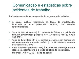 Comunicação e estatísticas sobre
acidentes de trabalho
Indicadores estatísticas na gestão de segurança do trabalho:
 A saude publica recomenda as taxas de mortalidade,
letalidade e anos potenciais perdidos, nos estudos
epidemiológicos.
 Taxa de Mortalidade (M) é o número de óbitos por milhão de
HHR em determinado período ( M = N.º óbitos / HHR ou NPE x
100.000);
 Taxa de Letalidade (L) é o número de óbitos por número de
acidentes em determinado período ( L = N.º óbitos / número
de acidentes x 1.000 );
 Anos potenciais perdidos (APP) é a soma das diferença entre a
idade de aposentadoria e a idade do óbito do trabalhador.
No Brasil (APP = ∑ 65 – idade do óbito).
 