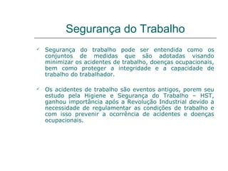 Segurança do Trabalho
 Segurança do trabalho pode ser entendida como os
conjuntos de medidas que são adotadas visando
minimizar os acidentes de trabalho, doenças ocupacionais,
bem como proteger a integridade e a capacidade de
trabalho do trabalhador.
 Os acidentes de trabalho são eventos antigos, porem seu
estudo pela Higiene e Segurança do Trabalho – HST,
ganhou importância após a Revolução Industrial devido a
necessidade de regulamentar as condições de trabalho e
com isso prevenir a ocorrência de acidentes e doenças
ocupacionais.
 