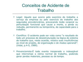 Conceitos de Acidente de
Trabalho
 Legal: Aquele que ocorre pelo exercício do trabalho a
serviço da empresa ou pelo exercício do trabalho dos
segurados previdenciários, provocando lesão corporal ou
perturbação funcional que cause a morte, a perda ou
redução, permanente ou temporária, da capacidade para o
trabalho.
 Científico: O acidente pode ser visto como “o resultado de
todo um processo de desestruturação na lógica do sistema
de trabalho que, nesta ocasião, mostra suas insuficiências
ao nível de projeto, de organização e de modus operandi”.
(Vidal, p.4-5, 1989).
 Prevencionista:É todo evento inesperado e indesejável
que interrompe a rotina normal de trabalho, podendo
gerar perdas materiais, pessoas ou de tempo.
 