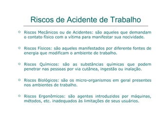 Riscos de Acidente de Trabalho
 Riscos Mecânicos ou de Acidentes: são aqueles que demandam
o contato físico com a vítima para manifestar sua nocividade.
 Riscos Físicos: são aqueles manifestados por diferente fontes de
energia que modificam o ambiente de trabalho.
 Riscos Químicos: são as substâncias químicas que podem
penetrar nas pessoas por via cutânea, ingestão ou inalação.
 Riscos Biológicos: são os micro-organismos em geral presentes
nos ambientes de trabalho.
 Riscos Ergonômicos: são agentes introduzidos por máquinas,
métodos, etc. inadequados às limitações de seus usuários.
 