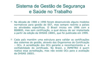 Sistema de Gestão de Segurança
e Saúde no Trabalho
 Na década de 1980 e 1990 foram desenvolvido alguns modelos
normativos para gestão de SST, mas sempre restrito a países
ou atividades específicas. O Brasil iniciou em 1996 com a
BS8800, mas sem certificação, a qual deixou de ser implantada
a partir da edição da OHSAS 18001, que foi publicada em 1999.
 Cada país mantém uma estrutura para validar as certificações
dos sistemas de gestão, através dos Organismos de Certificação
– OCs. A acreditação dos OCs garante o reconhecimento e a
confiabilidade do certificado. No Brasil, o INMETRO é quem
realiza essa acreditação, mas não existe OCs para a avaliação
da OHSAS 18001.
 