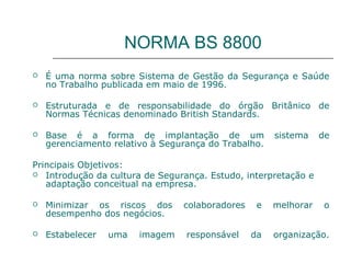 NORMA BS 8800
 É uma norma sobre Sistema de Gestão da Segurança e Saúde
no Trabalho publicada em maio de 1996.
 Estruturada e de responsabilidade do órgão Britânico de
Normas Técnicas denominado British Standards.
 Base é a forma de implantação de um sistema de
gerenciamento relativo à Segurança do Trabalho.
Principais Objetivos:
 Introdução da cultura de Segurança. Estudo, interpretação e
adaptação conceitual na empresa.
 Minimizar os riscos dos colaboradores e melhorar o
desempenho dos negócios.
 Estabelecer uma imagem responsável da organização.
 