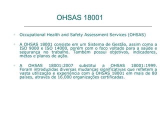 OHSAS 18001
o Occupational Health and Safety Assessment Services (OHSAS)
o A OHSAS 18001 consiste em um Sistema de Gestão, assim como a
ISO 9000 e ISO 14000, porém com o foco voltado para a saúde e
segurança no trabalho. Também possui objetivos, indicadores,
metas e planos de ação.
o A OHSAS 18001:2007 substitui a OHSAS 18001:1999.
Foram introduzidas diversas mudanças significativas que refletem a
vasta utilização e experiência com a OHSAS 18001 em mais de 80
países, através de 16.000 organizações certificadas.
 