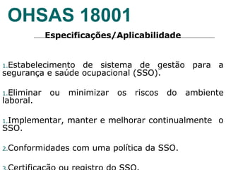 OHSAS 18001
Especificações/Aplicabilidade
1.Estabelecimento de sistema de gestão para a
segurança e saúde ocupacional (SSO).
1.Eliminar ou minimizar os riscos do ambiente
laboral.
1.Implementar, manter e melhorar continualmente o
SSO.
2.Conformidades com uma política da SSO.
 