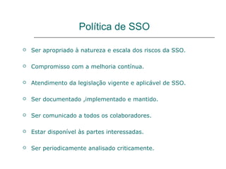 Política de SSO
 Ser apropriado à natureza e escala dos riscos da SSO.
 Compromisso com a melhoria contínua.
 Atendimento da legislação vigente e aplicável de SSO.
 Ser documentado ,implementado e mantido.
 Ser comunicado a todos os colaboradores.
 Estar disponível às partes interessadas.
 Ser periodicamente analisado criticamente.
 