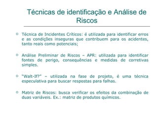 Técnicas de identificação e Análise de
Riscos
 Técnica de Incidentes Críticos: é utilizada para identificar erros
e as condições inseguras que contribuem para os acidentes,
tanto reais como potenciais;
 Análise Preliminar de Riscos – APR: utilizada para identificar
fontes de perigo, consequências e medidas de corretivas
simples.
 “Walt-If?” – utilizada na fase de projeto, é uma técnica
especulativa para buscar respostas para falhas.
 Matriz de Riscos: busca verificar os efeitos da combinação de
duas variáveis. Ex.: matriz de produtos químicos.
 