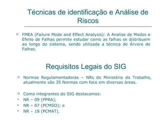 Técnicas de identificação e Análise de
Riscos
 FMEA (Failure Mode and Effect Analysis): A Analise de Modos e
Efeito de Falhas permite estudar como as falhas se distribuem
ao longo do sistema, sendo utilizada a técnica de Árvore de
Falhas.
Requisitos Legais do SIG
 Normas Regulamentadoras – NRs do Ministério do Trabalho,
atualmente são 35 Normas com foco em diversas áreas.
 Como integrantes do SIG destacamos:
 NR – 09 (PPRA);
 NR – 07 (PCMSO); e
 NR – 18 (PCMAT).
 