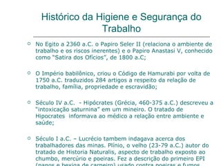 Histórico da Higiene e Segurança do
Trabalho
 No Egito a 2360 a.C. o Papiro Seler II (relaciona o ambiente de
trabalho e os riscos inerentes) e o Papiro Anastasi V, conhecido
como “Satira dos Ofícios”, de 1800 a.C;
 O Império babilônico, criou o Código de Hamurabi por volta de
1750 a.C. traduzidos 284 artigos a respeito da relação de
trabalho, família, propriedade e escravidão;
 Século IV a.C. - Hipócrates (Grécia, 460-375 a.C.) descreveu a
“intoxicação saturnina” em um mineiro. O tratado de
Hipocrates informava ao médico a relação entre ambiente e
saúde;
 Século I a.C. – Lucrécio tambem indagava acerca dos
trabalhadores das minas. Plínio, o velho (23-79 a.C.) autor do
tratado de Historia Naturalis, aspecto de trabalho exposto ao
chumbo, mercúrio e poeiras. Fez a descrição do primeiro EPI
 