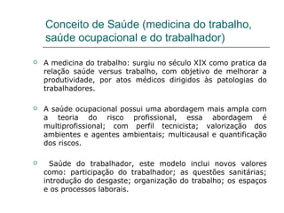 Conceito de Saúde (medicina do trabalho,
saúde ocupacional e do trabalhador)
 A medicina do trabalho: surgiu no século XIX como pratica da
relação saúde versus trabalho, com objetivo de melhorar a
produtividade, por atos médicos dirigidos às patologias do
trabalhadores.
 A saúde ocupacional possui uma abordagem mais ampla com
a teoria do risco profissional, essa abordagem é
multiprofissional; com perfil tecnicista; valorização dos
ambientes e agentes ambientais; multicausal e quantificação
dos riscos.
 Saúde do trabalhador, este modelo inclui novos valores
como: participação do trabalhador; as questões sanitárias;
introdução do desgaste; organização do trabalho; os espaços
e os processos laborais.
 