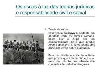 Os riscos à luz das teorias jurídicas
e responsabilidade civil e social
 Teoria da culpa:
Essa teoria colocava o acidente em
paridade com os crimes comuns,
posto que a culpa era um
comportamento ilícito que produz
efeitos danosos, à semelhança dos
princípios cíveis sobre o assunto.
Para ter direito o acidentado tinha
que provar que a falha não era sua,
mas do patrão ao oferecer-lhe
condições de trabalho inseguras.
 