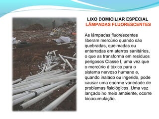 LIXO DOMICILIAR ESPECIAL
LÂMPADAS FLUORESCENTES
As lâmpadas fluorescentes
liberam mercúrio quando são
quebradas, queimadas ou
enterradas em aterros sanitários,
o que as transforma em resíduos
perigosos Classe I, uma vez que
o mercúrio é tóxico para o
sistema nervoso humano e,
quando inalado ou ingerido, pode
causar uma enorme variedade de
problemas fisiológicos. Uma vez
lançado no meio ambiente, ocorre
bioacumulação.
 