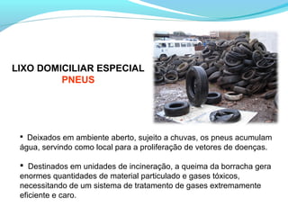  Deixados em ambiente aberto, sujeito a chuvas, os pneus acumulam
água, servindo como local para a proliferação de vetores de doenças.
 Destinados em unidades de incineração, a queima da borracha gera
enormes quantidades de material particulado e gases tóxicos,
necessitando de um sistema de tratamento de gases extremamente
eficiente e caro.
LIXO DOMICILIAR ESPECIAL
PNEUS
 