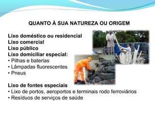 QUANTO À SUA NATUREZA OU ORIGEM
Lixo doméstico ou residencial
Lixo comercial
Lixo público
Lixo domiciliar especial:
• Pilhas e baterias
• Lâmpadas fluorescentes
• Pneus
Lixo de fontes especiais
• Lixo de portos, aeroportos e terminais rodo ferroviários
• Resíduos de serviços de saúde
 