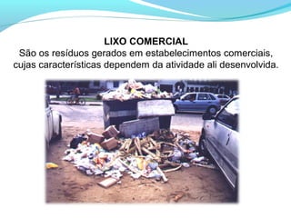 LIXO COMERCIAL
São os resíduos gerados em estabelecimentos comerciais,
cujas características dependem da atividade ali desenvolvida.
 