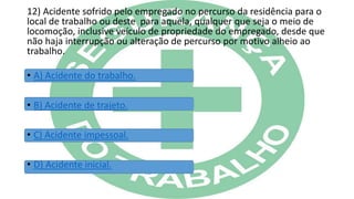 12) Acidente sofrido pelo empregado no percurso da residência para o
local de trabalho ou deste para aquela, qualquer que seja o meio de
locomoção, inclusive veículo de propriedade do empregado, desde que
não haja interrupção ou alteração de percurso por motivo alheio ao
trabalho.
• A) Acidente do trabalho.
• B) Acidente de trajeto.
• C) Acidente impessoal.
• D) Acidente inicial.
 
