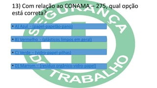 13) Com relação ao CONAMA – 275, qual opção
está correta?
• A) Azul - (papel-papelão-pano)
• B) Vermelho - (plásticos limpos em geral)
• C) Verde – (vidro-papel-pilhas)
• D) Marrom – (resíduo orgânico-vidro-papel)
 