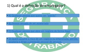 1) Qual é a definição de empregador?
• A) Qualquer pessoa que queira ser “patrão”
• B) Pessoa cansada de ser assalariada
• C) Qualquer pessoa que abre um negócio de forma ilegal
• D) Quem assume o risco de um negócio ou empreitada, admite,
assalaria e dirige a prestação pessoal de serviços.
 
