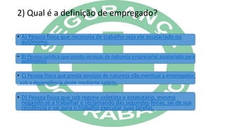 2) Qual é a definição de empregado?
• A) Pessoa física que necessita de trabalho seja ele assalariado ou
autônomo.
• B) Pessoa jurídica que presta serviços de natureza empresarial assalariado para
autônomos
• C) Pessoa física que presta serviços de natureza não eventual a empregador,
sob a dependência deste mediante salário.
• D) Pessoa física que sob regime celetista e estatutário, mesmo
negando-se a trabalhar e reclamando das segundas-feiras, sai de sua
residência e vai para o trabalho executar suas tarefas.
 