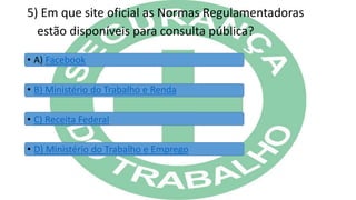 5) Em que site oficial as Normas Regulamentadoras
estão disponíveis para consulta pública?
• A) Facebook
• B) Ministério do Trabalho e Renda
• C) Receita Federal
• D) Ministério do Trabalho e Emprego
 