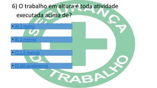 6) O trabalho em altura é toda atividade
executada acima de?
• A) 1 metro
• B) 2 metros
• C) 1,5 metros
• D) 60 centímetros
 