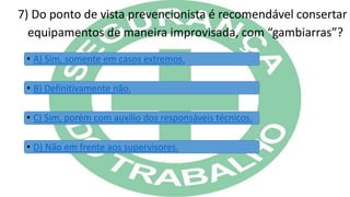 7) Do ponto de vista prevencionista é recomendável consertar
equipamentos de maneira improvisada, com “gambiarras”?
• A) Sim, somente em casos extremos.
• B) Definitivamente não.
• C) Sim, porém com auxilio dos responsáveis técnicos.
• D) Não em frente aos supervisores.
 