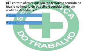 8) É correto afirmar que um ato terrorista ocorrido no
local e no horário do trabalho é considerando um
acidente de trabalho?
• A) Sim
• B) Não
 