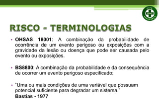• OHSAS 18001: A combinação da probabilidade de
ocorrência de um evento perigoso ou exposições com a
gravidade da lesão ou doença que pode ser causada pelo
evento ou exposições.
• BS8800: A combinação da probabilidade e da consequência
de ocorrer um evento perigoso especificado;
• “Uma ou mais condições de uma variável que possuam
potencial suficiente para degradar um sistema.”
Bastias - 1977
 