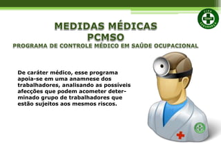 De caráter médico, esse programa
apoia-se em uma anamnese dos
trabalhadores, analisando as possíveis
afecções que podem acometer deter-
minado grupo de trabalhadores que
estão sujeitos aos mesmos riscos.
 