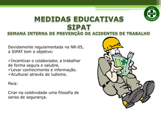 Devidamente regulamentada na NR-05,
a SIPAT tem o objetivo:
Incentivar o colaborador, a trabalhar
de forma segura e salubre.
Levar conhecimento e informação.
Aculturar através do ludismo.
Para:
Criar na coletividade uma filosofia de
senso de segurança.
 