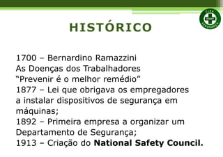 1700 – Bernardino Ramazzini
As Doenças dos Trabalhadores
“Prevenir é o melhor remédio”
1877 – Lei que obrigava os empregadores
a instalar dispositivos de segurança em
máquinas;
1892 – Primeira empresa a organizar um
Departamento de Segurança;
1913 – Criação do National Safety Council.
 