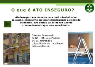 Ato inseguro é a maneira pela qual o trabalhador
se expõe, consciente ou inconscientemente a riscos de
acidentes. Em outras palavras é o tipo de
comportamento que leva ao acidente.
O termo foi retirado
da NR – 01, pela Portaria
84/09, retirando a
culpabilidade do trabalhador
pelos acidentes.
 