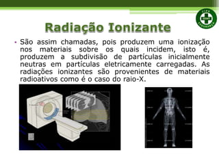 • São assim chamadas, pois produzem uma ionização
nos materiais sobre os quais incidem, isto é,
produzem a subdivisão de partículas inicialmente
neutras em partículas eletricamente carregadas. As
radiações ionizantes são provenientes de materiais
radioativos como é o caso do raio-X.
 