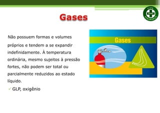 Não possuem formas e volumes
próprios e tendem a se expandir
indefinidamente. À temperatura
ordinária, mesmo sujeitos à pressão
fortes, não podem ser total ou
parcialmente reduzidos ao estado
líquido.
 GLP, oxigênio
 