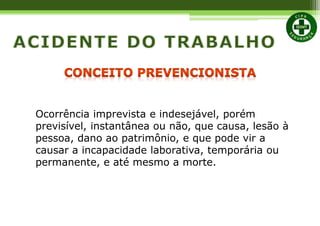 Ocorrência imprevista e indesejável, porém
previsível, instantânea ou não, que causa, lesão à
pessoa, dano ao patrimônio, e que pode vir a
causar a incapacidade laborativa, temporária ou
permanente, e até mesmo a morte.
 